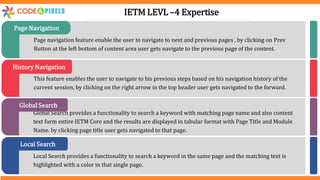 Page navigation feature enable the user to navigate to next and previous pages , by clicking on Prev
Button at the left bottom of content area user gets navigate to the previous page of the content.
Page Navigation
This feature enables the user to navigate to his previous steps based on his navigation history of the
current session, by clicking on the right arrow in the top header user gets navigated to the forward.
History Navigation
Global Search provides a functionality to search a keyword with matching page name and also content
text form entire IETM Core and the results are displayed in tabular format with Page Title and Module
Name. by clicking page title user gets navigated to that page.
Global Search
Local Search provides a functionality to search a keyword in the same page and the matching text is
highlighted with a color in that single page.
Local Search
IETM LEVL –4 Expertise
 