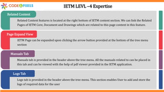 Related Content features is located at the right bottom of IETM content section. We can link the Related
Pages of IETM Core, Document and Drawings which are related to this page content in this feature.
Related Content
IETM Page can be expanded upon clicking the arrow button provided at the bottom of the tree menu
section
Page Expand View
Manuals tab is provided in the header above the tree menu. All the manuals related to can be placed in
this tab and can be viewed with the help of pdf viewer provided in the IETM application.
Manuals Tab
Logs tab is provided in the header above the tree menu. This section enables User to add and store the
logs of required data for the user
Logs Tab
IETM LEVL –4 Expertise
 