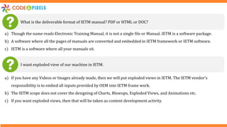 What is the deliverable format of IETM manual? PDF or HTML or DOC?
a) Though the name reads Electronic Training Manual, it is not a single file or Manual. IETM is a software package.
b) A software where all the pages of manuals are converted and embedded in IETM framework or IETM software.
c) IETM is a software where all your manuals sit.
I want exploded view of our machine in IETM.
a) If you have any Videos or Images already made, then we will put exploded views in IETM. The IETM vendor’s
responsibility is to embed all inputs provided by OEM into IETM frame work.
b) The IETM scope does not cover the designing of Charts, Blowups, Exploded Views, and Animations etc.
c) If you want exploded views, then that will be taken as content development activity.
 