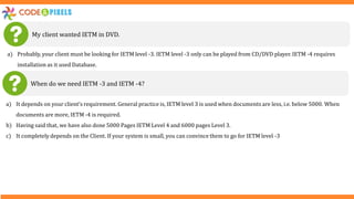 My client wanted IETM in DVD.
a) Probably, your client must be looking for IETM level -3. IETM level -3 only can be played from CD/DVD player. IETM -4 requires
installation as it used Database.
When do we need IETM -3 and IETM -4?
a) It depends on your client’s requirement. General practice is, IETM level 3 is used when documents are less, i.e. below 5000. When
documents are more, IETM -4 is required.
b) Having said that, we have also done 5000 Pages IETM Level 4 and 6000 pages Level 3.
c) It completely depends on the Client. If your system is small, you can convince them to go for IETM level -3
 