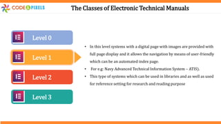 The Classes of Electronic Technical Manuals
Level 0
Level 1
Level 2
Level 3
• In this level systems with a digital page with images are provided with
full page display and it allows the navigation by means of user-friendly
which can be an automated index page.
• For e.g: Navy Advanced Technical Information System – ATIS).
• This type of systems which can be used in libraries and as well as used
for reference setting for research and reading purpose
 