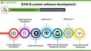 IETM Research & Development
Software Development Service
Custom Application
Development
Mobile Application
Development
Product Development
IETM Level -3
CRM (Customer Relationship
Management) Solutions
IETM Level -4
Custom LMS and CMS
Development
IETM & custom software development
 