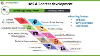 e - Content
Development Computer Based Training
Simulation Based Training Mobile Learning
Video Based Learning/
Documentaries Instructor Led Training
Technical Documentation Assessment Solutions
E-Publications
Consultancy
• 3D based
• 2D/ Flash based
• Video based
e-Learning Content
eLearning Solutions
Content Engineering Services
LMS & Content development
 