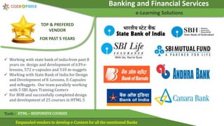 Banking and Financial Services
e-Learning Solutions
Empaneled vendors to develop e-Content for all the mentioned Banks
Tools : HTML – RESPONSIVE COURSES
TOP & PREFERED
VENDOR
FOR PAST 5 YEARS
 Working with state bank of india from past 8
years on design and development of 639 e-
lessons, 572 e-capsules and 510 m-nuggets
 Working with State Bank of India for Design
and Development of E-Lessons, E-Capsules
and mNuggets. Our team parallely working
with 5 SBI Apex Training Centers
 For BOB and successfully completed design
and development of 25 courses in HTML 5
 