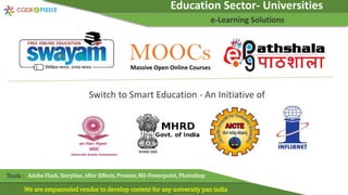 Education Sector- Universities
e-Learning Solutions
We are empanneled vendor to develop content for any university pan india
Tools : Adobe Flash, Storyline, After Effects, Premier, MS-Powerpoint, Photoshop
Switch to Smart Education - An Initiative of
MOOCs
Massive Open Online Courses
 