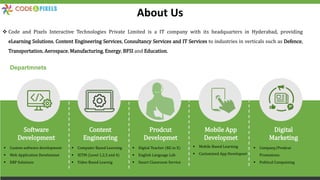 About Us
 Code and Pixels Interactive Technologies Private Limited is a IT company with its headquarters in Hyderabad, providing
eLearning Solutions, Content Engineering Services, Consultancy Services and IT Services to industries in verticals such as Defence,
Transportation, Aerospace, Manufacturing, Energy, BFSI and Education.
Software
Development
Content
Engineering
Prodcut
Developmet
Mobile App
Developmet
Digital
Marketing
Departmnets
 Custom software development
 Web Application Develomnet
 ERP Solutions
 Computer Based Learning
 IETM (Level 1,2,3 and 4)
 Video Based Learnig
 Digital Teacher (KG to X)
 English Language Lab
 Smart Classroom Service
 Mobile Based Learning
 Customized App Developnet
 Company/Prodcut
Promotions
 Political Campaining
 