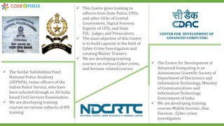  The Sardar Vallabhbhai Patel
National Police Academy
(SVPNPA), trains officers of the
Indian Police Service, who have
been selected through an All India
based Civil Services Examination.
 We are developing training
courses on various subjects of IPS
training
 This Centre gives training to
officers from State Police, CPOs
and other LEAs of Central
Government, Digital Forensic
Experts of CFSL and State
FSL, Judges and Prosecutors.
 The main objective of this Centre
is to build capacity in the field of
Cyber Crime Investigation and
creating Master Trainers
 We are developing training
courses on various Cyber crime,
and forensic related courses
 The Centre for Development of
Advanced Computing is an
Autonomous Scientific Society of
Department of Electronics and
Information Technology, Ministry
of Communications and
Information Technology,
Government of India
 We are developing training
courses Mobile forensic, Disc
Forensic , Cyber crime
investigation
 