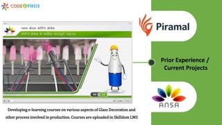 Developing e-learning courses on various aspects of Glass Decoration and
other process involved in production. Courses are uploaded in Skilldom LMS
Prior Experience /
Current Projects
 