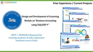 Design and Development of eLearning
Module on “Business Accounting
using Tally.ERP 9 “
CBTS + MANUALS Required for
training students of tally authorized
institutes across India
Prior Experience / Current Projects
 