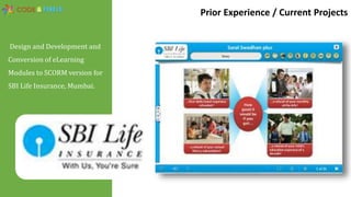 Design and Development and
Conversion of eLearning
Modules to SCORM version for
SBI Life Insurance, Mumbai.
Prior Experience / Current Projects
 