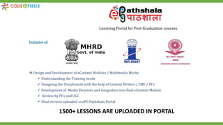 1500+ LESSONS ARE UPLOADED IN PORTAL
Learning Portal for Post Graduation courses
Initiative of:
 Design and Development of eContent Modules / Multimedia Works
 Understanding the Training needs
 Designing the Storyboards with the help of Content Writers / SME / PI’s
 Development of Media Elements and integration into final eContent Module
 Review by PI’s and UGC
 Final version uploaded in ePG Pathshala Portal
 