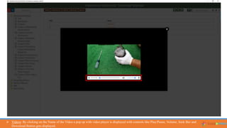  Videos: By clicking on the Name of the Video a pop up with video player is displayed with controls like Play/Pause, Volume, Seek Bar and
Download Button gets displayed.
 