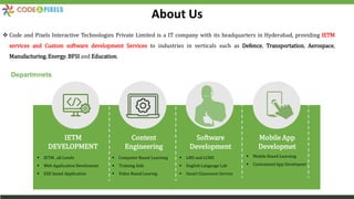 About Us
 Code and Pixels Interactive Technologies Private Limited is a IT company with its headquarters in Hyderabad, providing IETM
services and Custom software development Services to industries in verticals such as Defence, Transportation, Aerospace,
Manufacturing, Energy, BFSI and Education.
IETM
DEVELOPMENT
Content
Engineering
Software
Development
Mobile App
Developmet
Departmnets
 IETM , all Levels
 Web Application Develomnet
 EXE based Application
 Computer Based Learning
 Training Aids
 Video Based Learnig
 LMS and LCMS
 English Language Lab
 Smart Classroom Service
 Mobile Based Learning
 Customized App Developnet
 