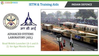 INDIAN DEFENCE
ADVANCED SYSTEMS
LABORATORY (ASL)
Road Mobile Launcher (A-1 and A-
2) for Agni Missile System
IETM & Training Aids
 