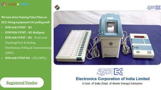 We have done Training Video Films on
ECIL Voting equipment's for polling staff
• EVM with VVPAT - M1
• EVM With VVPAT – M1 Multipost
• EVM with VVPAT – M2 First Level
Checking(FLC) & Sealing,
Distribution, Polling & Commissioning
(SDPC)
• EVM with VVPAT M3 – (FLC,SDPL)
Registered Vendor
 