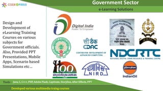 Government Sector
e-Learning Solutions
Developed various multimedia traing courses
Tools : Java, C, C++, PHP, Adobe Flash, Captivate, Storyline, After Effects, PPT
Design and
Development of
eLearning Training
Courses on various
subjects for
Government officials.
Also, Provided PPT
Presentations, Mobile
Apps, Scenario based
Simulations etc…
 