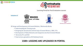 1500+ LESSONS ARE UPLOADED IN PORTAL
Learning Portal for Post Graduation courses
Initiative of:
 Design and Development of eContent Modules / Multimedia Works
 Understanding the Training needs
 Designing the Storyboards with the help of Content Writers / SME / PI’s
 Development of Media Elements and integration into final eContent Module
 Review by PI’s and UGC
 Final version uploaded in ePG Pathshala Portal
 