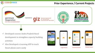  Developed courses Andra Pradesh Rural
development to strengthen capacity building
activities
 Also Developed a Learning APP to reach
Smart phone users easily Login Screen Contents Screen Module Screen
Prior Experience / Current Projects
 