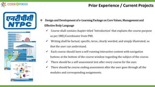 Design and Development of e-Learning Package on Core Values, Management and
Effective Body Language
 Course shall contain chapter titled 'Introduction' that explains the course purpose
as per SME/Coordinator from PMI.
 Writing shall be factual, specific, terse, clearly worded, and simply illustrated, so
that the user can understand.
 Each course should have a self-running interactive content with navigation
buttons at the bottom of the course window regarding the subject of the course.
 There should be a self-assessment test after every course for the user.
 There should be course ending assessment after the user goes through all the
modules and corresponding assignments.
Prior Experience / Current Projects
 