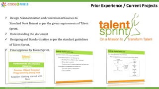  Design, Standardization and conversion of Courses to
Standard Book Format as per the given requirements of Talent
Sprint.
 Understanding the document
 Designing and Standardization as per the standard guidelines
of Talent Sprint.
 Final approval by Talent Sprint.
Prior Experience / Current Projects
 