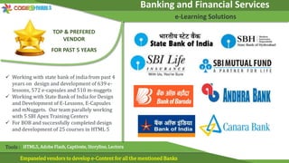 Banking and Financial Services
e-Learning Solutions
Empaneled vendors to develop e-Content for all the mentioned Banks
Tools : HTML5, Adobe Flash, Captivate, Storyline, Lectora
TOP & PREFERED
VENDOR
FOR PAST 5 YEARS
 Working with state bank of india from past 4
years on design and development of 639 e-
lessons, 572 e-capsules and 510 m-nuggets
 Working with State Bank of India for Design
and Development of E-Lessons, E-Capsules
and mNuggets. Our team parallely working
with 5 SBI Apex Training Centers
 For BOB and successfully completed design
and development of 25 courses in HTML 5
 