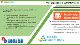 Prior Experience / Current Projects
 Design and Development of eLearning Modules for
Andhra Bank.
o Understanding the Training needs
o Designing the Storyboard in consultation with
SME
o Development of Media Elements and
integration of eLearning Lessons as per the SBI
Standard guidelines.
o Final approval by SME and deployment and
packing into LMS version.
 Design and Development of eLearning
Modules for Bank of Baroda & Canara Bank
 We are empaneled vendors for BOB and
successfully completed design and
development of 25 courses in HTML 5
 
