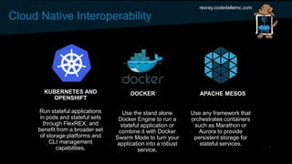 Cloud Native Interoperability
rexray.codedellemc.com
DOCKER APACHE MESOSKUBERNETES AND
OPENSHIFT
Use the stand alone
Docker Engine to run a
stateful application or
combine it with Docker
Swarm Mode to turn your
application into a robust
service.
Use any framework that
orchestrates containers
such as Marathon or
Aurora to provide
persistent storage for
stateful services.
Run stateful applications
in pods and stateful sets
through FlexREX, and
benefit from a broader set
of storage platforms and
CLI management
capabilities.
 
