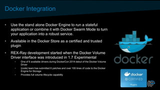 Docker Integration
• Use the stand alone Docker Engine to run a stateful
application or combine it with Docker Swarm Mode to turn
your application into a robust service.
• Available in the Docker Store as a certified and trusted
plugin
• REX-Ray development started when the Docker Volume
Driver interface was introduced in 1.7 Experimental
• One of 6 available drivers during DockerCon 2014 debut of the Docker Volume
Driver
• {code} team has submitted 6 patches and over 100 lines of code to the Docker
Engine for Storage
• Provides full volume lifecycle capability
 