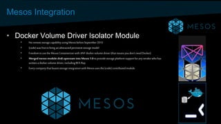 Mesos Integration
• Docker Volume Driver Isolator Module
• Noremote storagecapabilityusingMesosbeforeSeptember2015
• {code}was firstto bring an abstractedpersistentstoragemodel
• Freedomto usethe MesosContainerizerwith ANY dockervolume driver (thatmeansyoudon’tneedDocker)
• Mergedmesos-module-dvdi upstream into Mesos 1.0 to providestorageplatformsupportforanyvendorwho has
writtena dockervolume driver, includingREX-Ray
• Every companythat boastsstorageintegrationwith Mesosusesthe{code} contributedmodule.
 