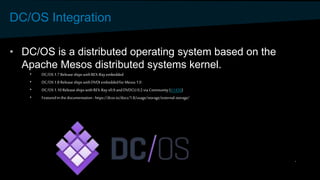DC/OS Integration
• DC/OS is a distributed operating system based on the
Apache Mesos distributed systems kernel.
• DC/OS 1.7 ReleaseshipswithREX-Rayembedded
• DC/OS 1.8 ReleaseshipswithDVDI embeddedforMesos 1.0
• DC/OS 1.10 ReleaseshipswithREX-Rayv0.9 andDVDCLI 0.2 via Community(#1430)
• Featuredin the documentation- https://dcos.io/docs/1.8/usage/storage/external-storage/
 