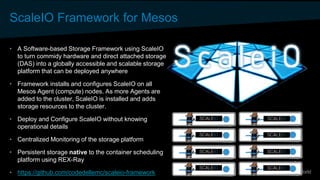 ScaleIO Framework for Mesos
• A Software-based Storage Framework using ScaleIO
to turn commidy hardware and direct attached storage
(DAS) into a globally accessible and scalable storage
platform that can be deployed anywhere
• Framework installs and configures ScaleIO on all
Mesos Agent (compute) nodes. As more Agents are
added to the cluster, ScaleIO is installed and adds
storage resources to the cluster.
• Deploy and Configure ScaleIO without knowing
operational details
• Centralized Monitoring of the storage platform
• Persistent storage native to the container scheduling
platform using REX-Ray
• https://github.com/codedellemc/scaleio-framework
 