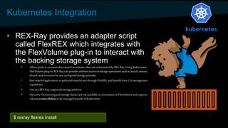 Kubernetes Integration
• REX-Ray provides an adapter script
called FlexREX which integrates with
the FlexVolume plug-in to interact with
the backing storage system
• Allowspodsto consumedatastoredonvolumes thatare orchestratedby REX-Ray.Using Kubernetes'
FlexVolumeplug-in,REX-Raycan provideuniform accessto storage operationssuchasattach, mount,
detach,and unmountforanyconfiguredstorageprovider.
• Runstatefulapplicationsinpodsand statefulsetsthroughFlexREX, andbenefitfrom CLImanagement
capabilities.
• UseanyREX-Raysupportedstorageplatform
• Dynamic Provisioningandstorageclassesarenotavailableas a limitationof FlexVolume andrequires
volume create/deleteto be managedoutsideof Kubernetes
$ rexray flexrex install
 