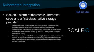 Kubernetes Integration
• ScaleIO is part of the core Kubernetes
code and a first class native storage
provider
• ScaleIO can take full advantage of the Kubernetes volume lifecycle
features including dynamic provisioning and storage classes
• ScaleIO driver is embedded in the standard distribution of Kubernetes
• Contributed code from the {code} by Dell EMC team passes “Google”
standard of quality
• Opens a new opportunity for those running Kubernetes in on-premise data
centers. It allows utilization of your commodity x86 server hardware for
very high performance and highly available storage for running stateful
apps in containers.
 