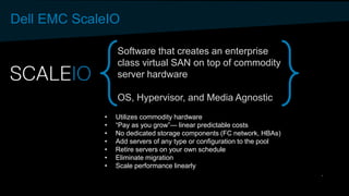 Dell EMC ScaleIO
Software that creates an enterprise
class virtual SAN on top of commodity
server hardware
OS, Hypervisor, and Media Agnostic
• Utilizes commodity hardware
• “Pay as you grow”— linear predictable costs
• No dedicated storage components (FC network, HBAs)
• Add servers of any type or configuration to the pool
• Retire servers on your own schedule
• Eliminate migration
• Scale performance linearly
 