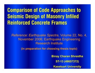 Comparison of Code Approaches to
Seismic Design of Masonry Infiled
Reinforced Concrete Frames
Reference: Earthquake Spectra, Volume 22, No. 4,
November 2006; Earthquake Engineering
Research Institute
(in preparation for choosing thesis topic)
Binay Charan Shrestha
ST-13 (49657372)
Kasetsart University
 