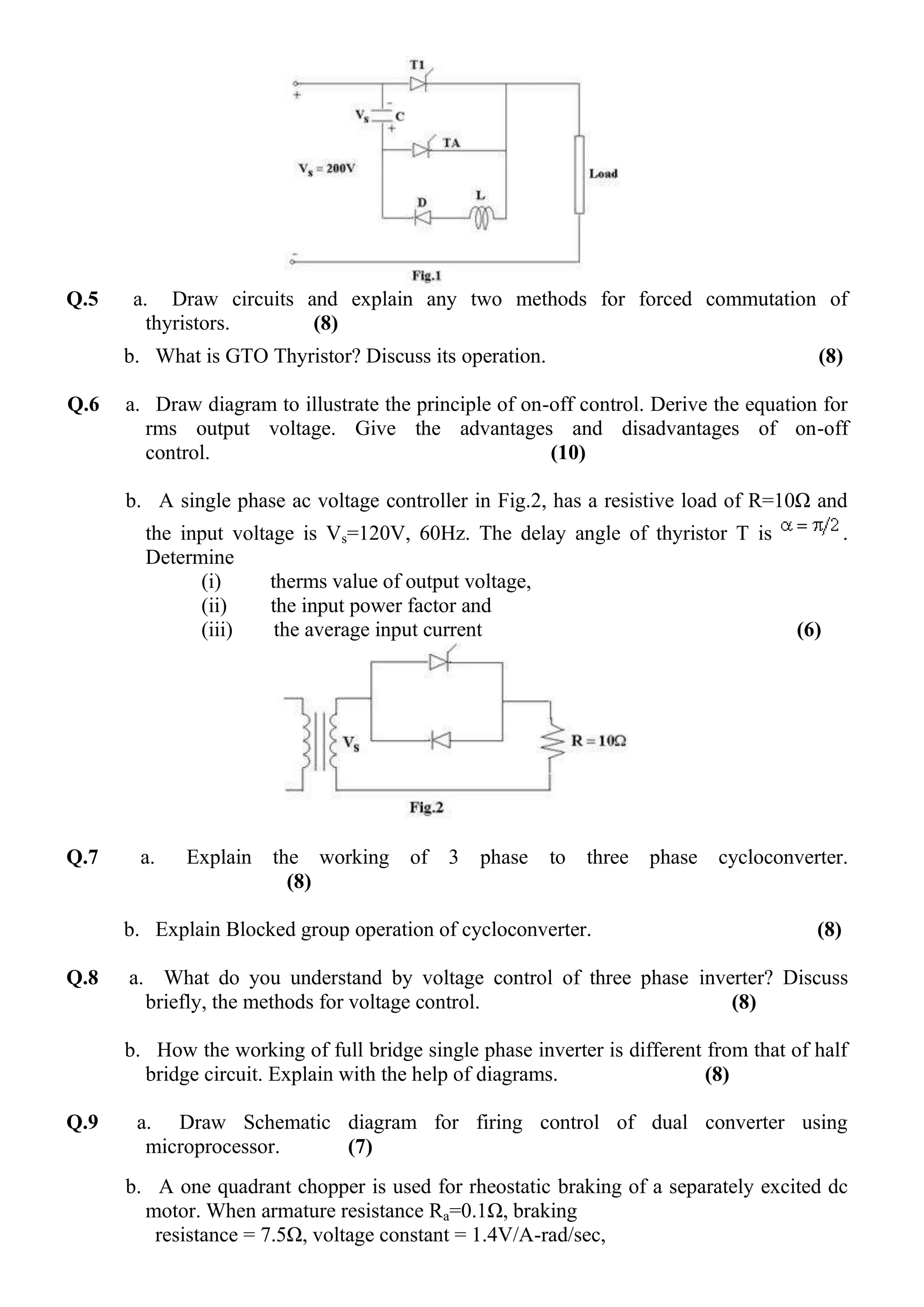 Q.5

a. Draw circuits and explain any two methods for forced commutation of
thyristors.
(8)
b. What is GTO Thyristor? Discuss its operation.

Q.6

(8)

a. Draw diagram to illustrate the principle of on-off control. Derive the equation for
rms output voltage. Give the advantages and disadvantages of on-off
control.
(10)
b. A single phase ac voltage controller in Fig.2, has a resistive load of R=10Ω and
the input voltage is Vs=120V, 60Hz. The delay angle of thyristor T is
Determine
(i)
therms value of output voltage,
(ii)
the input power factor and
(iii)
the average input current

Q.7

a.

Explain

the working of 3
(8)

phase

to

(6)

three phase cycloconverter.

b. Explain Blocked group operation of cycloconverter.
Q.8

.

(8)

a. What do you understand by voltage control of three phase inverter? Discuss
briefly, the methods for voltage control.
(8)
b. How the working of full bridge single phase inverter is different from that of half
bridge circuit. Explain with the help of diagrams.
(8)

Q.9

a. Draw Schematic diagram for firing control of dual converter using
microprocessor.
(7)
b. A one quadrant chopper is used for rheostatic braking of a separately excited dc
motor. When armature resistance Ra=0.1Ω, braking
resistance = 7.5Ω, voltage constant = 1.4V/A-rad/sec,

 