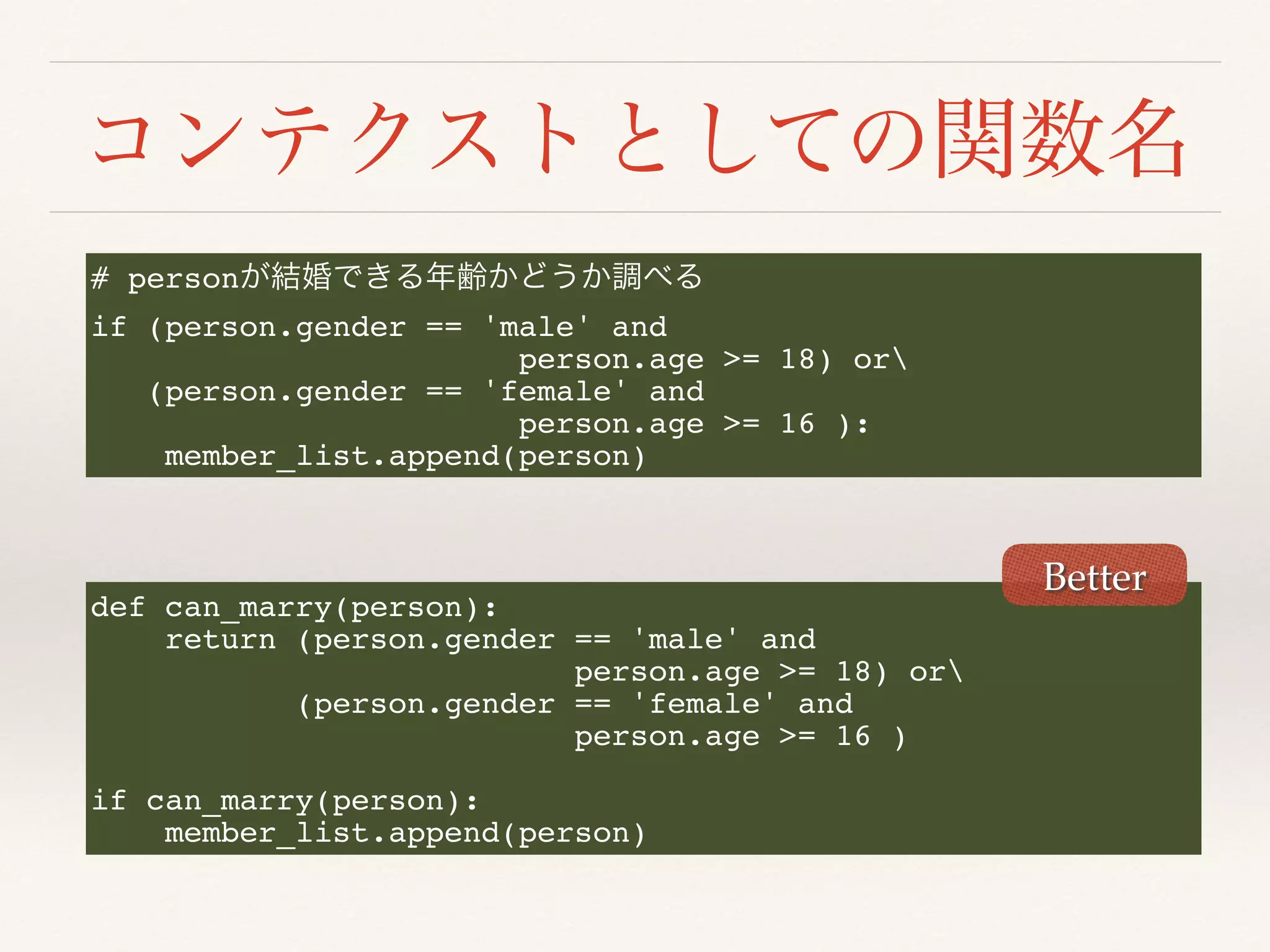 # person
if (person.gender == 'male' and
person.age >= 18) or
(person.gender == 'female' and
person.age >= 16 ):
member_list.append(person)
def can_marry(person):
return (person.gender == 'male' and
person.age >= 18) or
(person.gender == 'female' and
person.age >= 16 )
if can_marry(person):
member_list.append(person)
Better
 