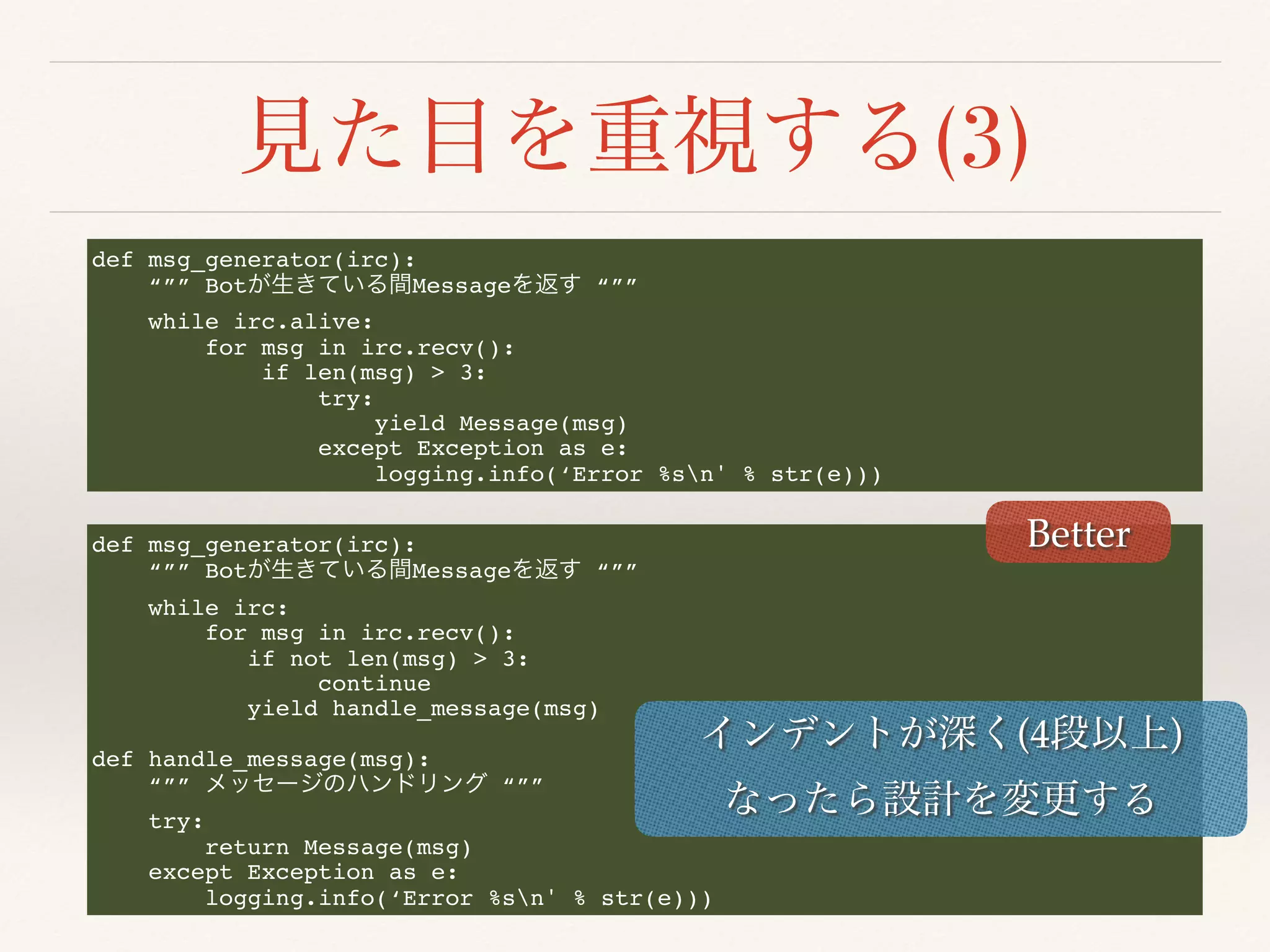 (3)
def msg_generator(irc):
“”” Bot Message “””
while irc.alive:
for msg in irc.recv():
if len(msg) > 3:
try:
yield Message(msg)
except Exception as e:
logging.info(‘Error %sn' % str(e)))
def msg_generator(irc):
“”” Bot Message “””
while irc:
for msg in irc.recv():
if not len(msg) > 3:
continue
yield handle_message(msg)
def handle_message(msg):
“”” “””
try:
return Message(msg)
except Exception as e:
logging.info(‘Error %sn' % str(e)))
Better
(4 )
 