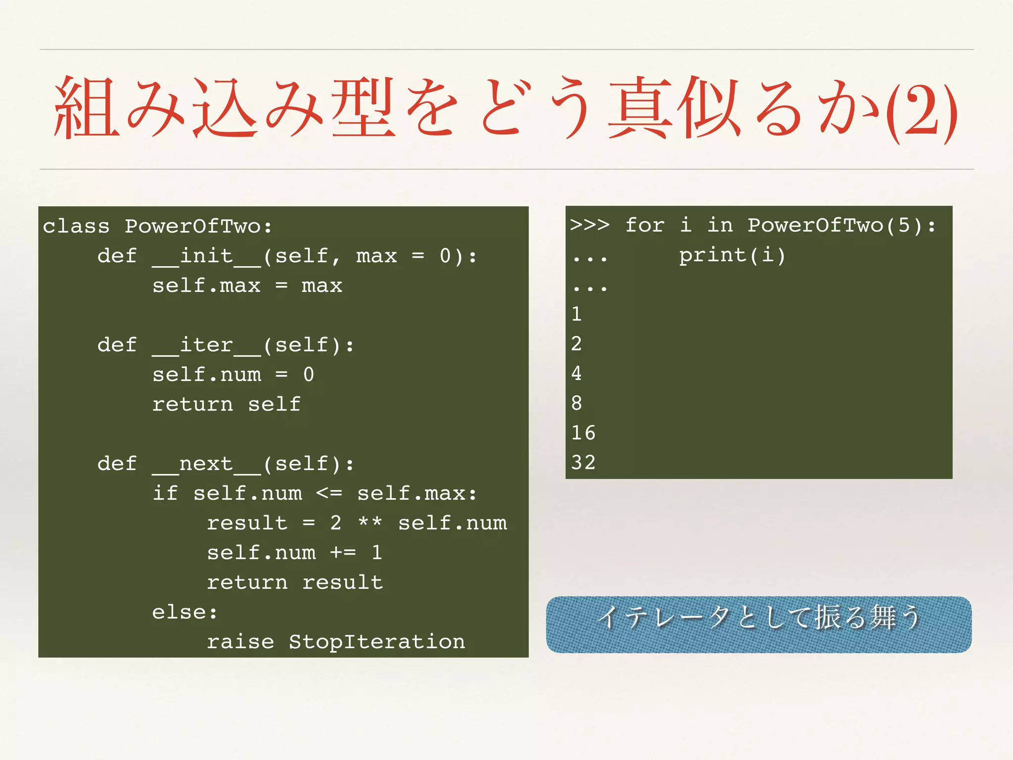 (2)
class PowerOfTwo:
def __init__(self, max = 0):
self.max = max
def __iter__(self):
self.num = 0
return self
def __next__(self):
if self.num <= self.max:
result = 2 ** self.num
self.num += 1
return result
else:
raise StopIteration
>>> for i in PowerOfTwo(5):
... print(i)
...
1
2
4
8
16
32
 