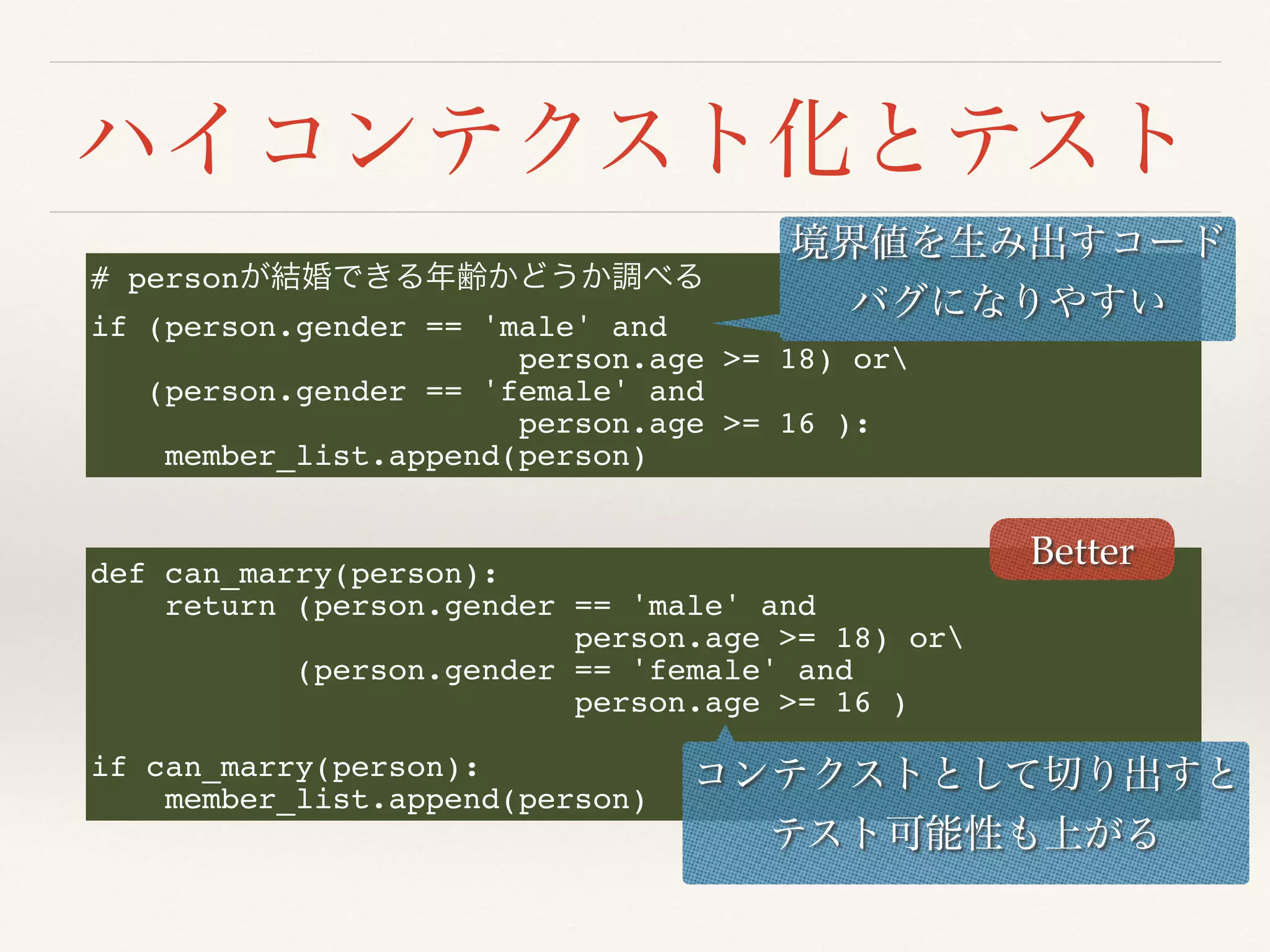 # person
if (person.gender == 'male' and
person.age >= 18) or
(person.gender == 'female' and
person.age >= 16 ):
member_list.append(person)
def can_marry(person):
return (person.gender == 'male' and
person.age >= 18) or
(person.gender == 'female' and
person.age >= 16 )
if can_marry(person):
member_list.append(person)
Better
 