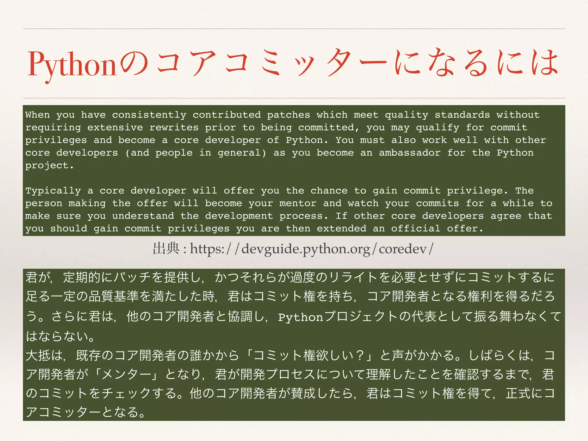 Python
: https://devguide.python.org/coredev/
When you have consistently contributed patches which meet quality standards without
requiring extensive rewrites prior to being committed, you may qualify for commit
privileges and become a core developer of Python. You must also work well with other
core developers (and people in general) as you become an ambassador for the Python
project.
Typically a core developer will offer you the chance to gain commit privilege. The
person making the offer will become your mentor and watch your commits for a while to
make sure you understand the development process. If other core developers agree that
you should gain commit privileges you are then extended an official offer.
Python
 