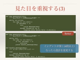 (3)
def msg_generator(irc):
“”” Bot Message “””
while irc.alive:
for msg in irc.recv():
if len(msg) > 3:
try:
yield Message(msg)
except Exception as e:
logging.info(‘Error %sn' % str(e)))
def msg_generator(irc):
“”” Bot Message “””
while irc:
for msg in irc.recv():
if not len(msg) > 3:
continue
yield handle_message(msg)
def handle_message(msg):
“”” “””
try:
return Message(msg)
except Exception as e:
logging.info(‘Error %sn' % str(e)))
Better
(4 )
 