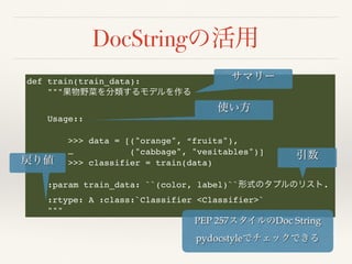 DocString
def train(train_data):
"""
Usage::
>>> data = [("orange", “fruits"),
… ("cabbage", "vesitables")]
>>> classifier = train(data)
:param train_data: ``(color, label)`` .
:rtype: A :class:`Classifier <Classifier>`
"""
PEP 257 Doc String
pydocstyle
 