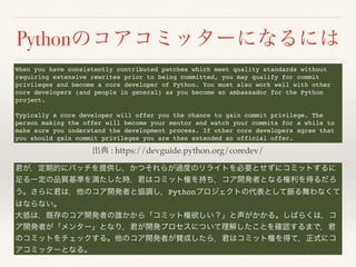 Python
: https://devguide.python.org/coredev/
When you have consistently contributed patches which meet quality standards without
requiring extensive rewrites prior to being committed, you may qualify for commit
privileges and become a core developer of Python. You must also work well with other
core developers (and people in general) as you become an ambassador for the Python
project.
Typically a core developer will offer you the chance to gain commit privilege. The
person making the offer will become your mentor and watch your commits for a while to
make sure you understand the development process. If other core developers agree that
you should gain commit privileges you are then extended an official offer.
Python
 