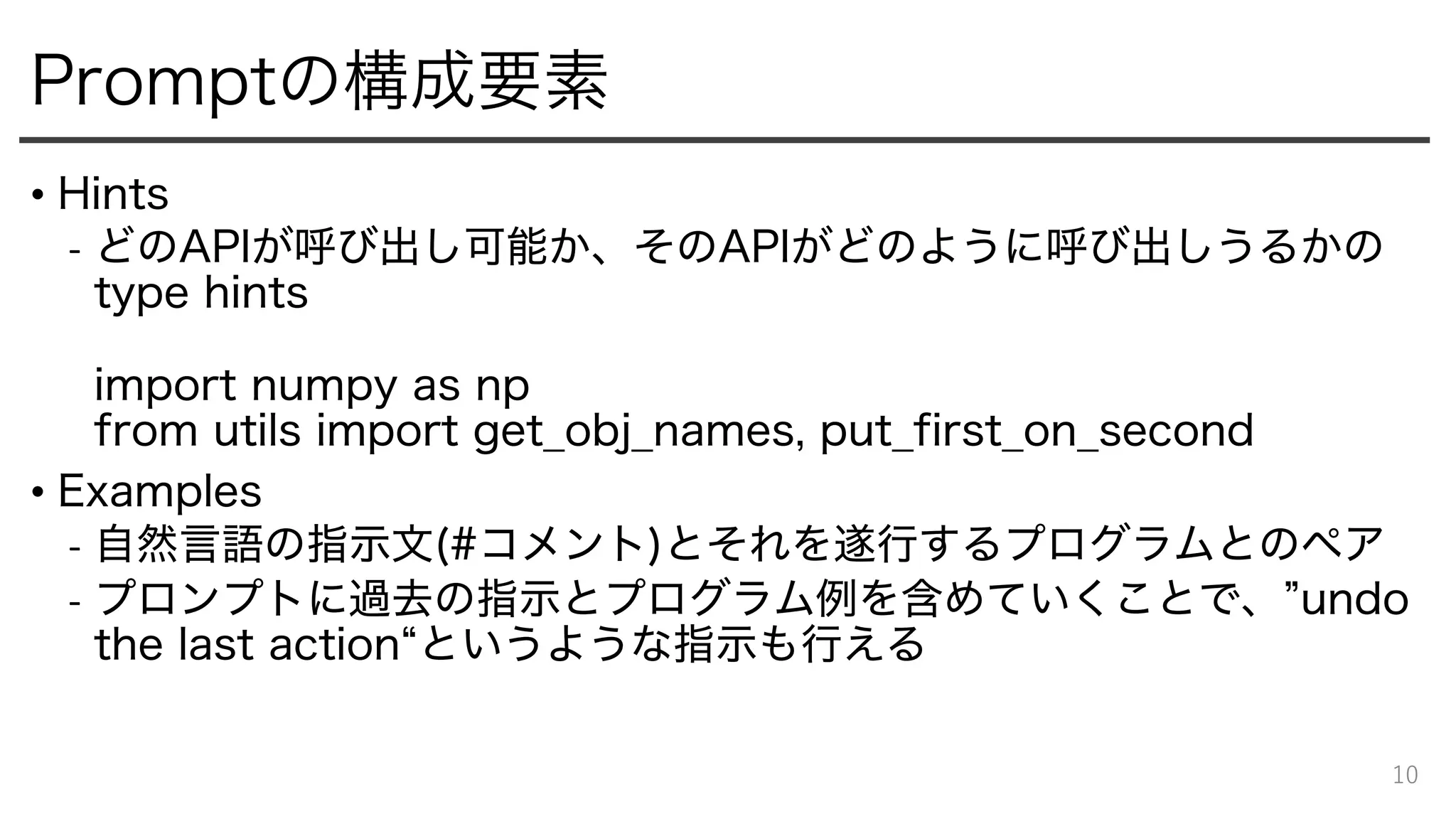 Promptの構成要素
• Hints
- どのAPIが呼び出し可能か、そのAPIがどのように呼び出しうるかの
type hints
import numpy as np
from utils import get̲obj̲names, put̲first̲on̲second
• Examples
- 自然言語の指示文(#コメント)とそれを遂行するプログラムとのペア
- プロンプトに過去の指示とプログラム例を含めていくことで、”undo
the last action“というような指示も行える
10
 