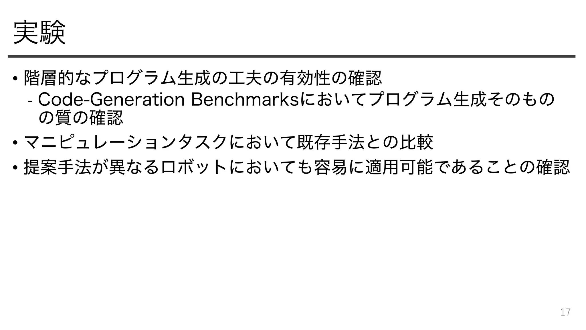 実験
• 階層的なプログラム生成の工夫の有効性の確認
- Code-Generation Benchmarksにおいてプログラム生成そのもの
の質の確認
• マニピュレーションタスクにおいて既存手法との比較
• 提案手法が異なるロボットにおいても容易に適用可能であることの確認
17
 