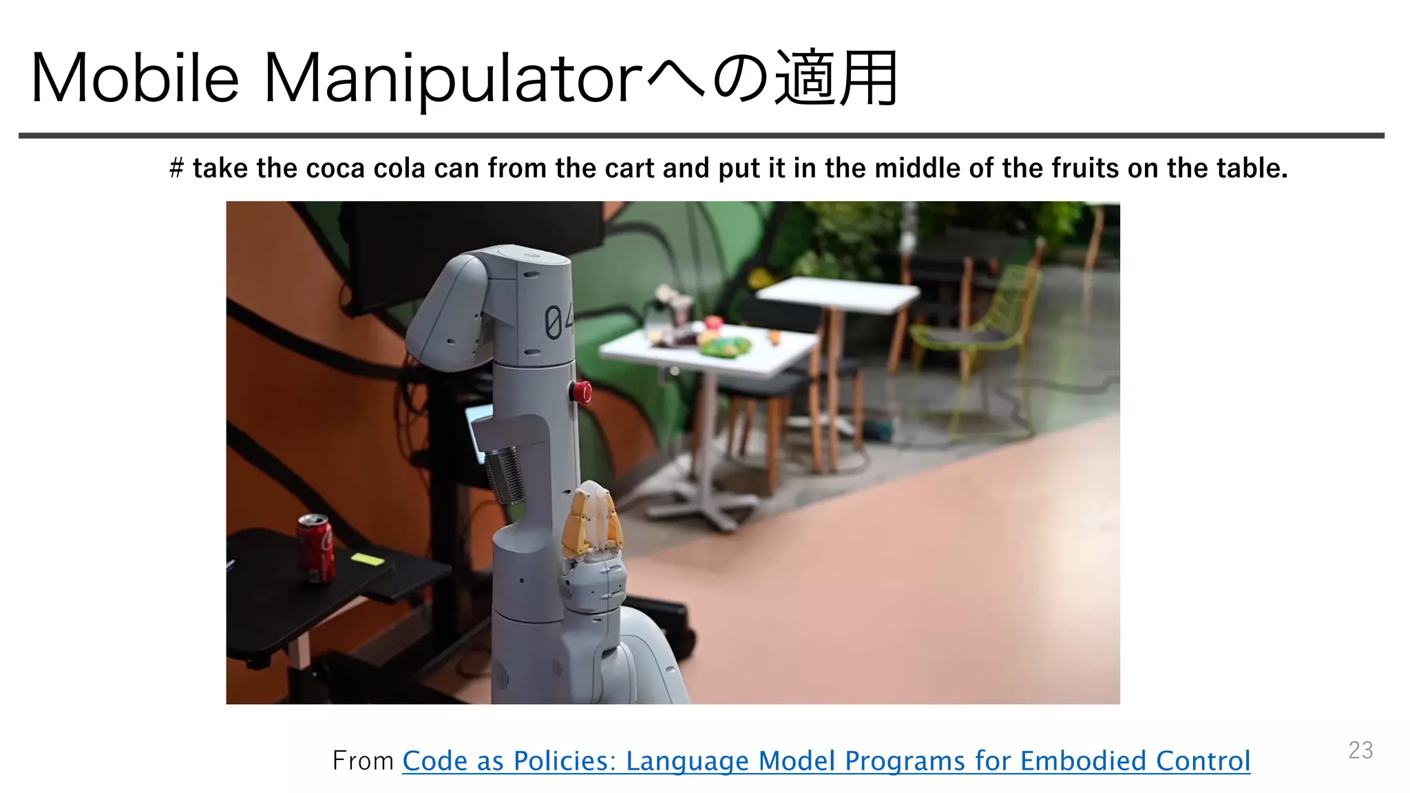 Mobile Manipulatorへの適用
23
# take the coca cola can from the cart and put it in the middle of the fruits on the table.
From Code as Policies: Language Model Programs for Embodied Control
 