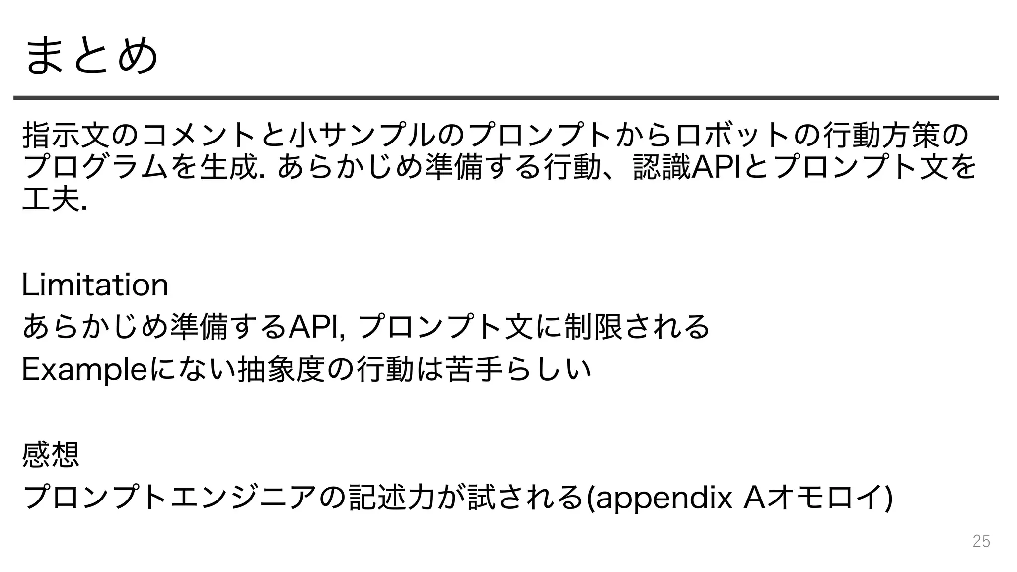 まとめ
指示文のコメントと小サンプルのプロンプトからロボットの行動方策の
プログラムを生成. あらかじめ準備する行動、認識APIとプロンプト文を
工夫.
Limitation
あらかじめ準備するAPI, プロンプト文に制限される
Exampleにない抽象度の行動は苦手らしい
感想
プロンプトエンジニアの記述力が試される(appendix Aオモロイ)
25
 