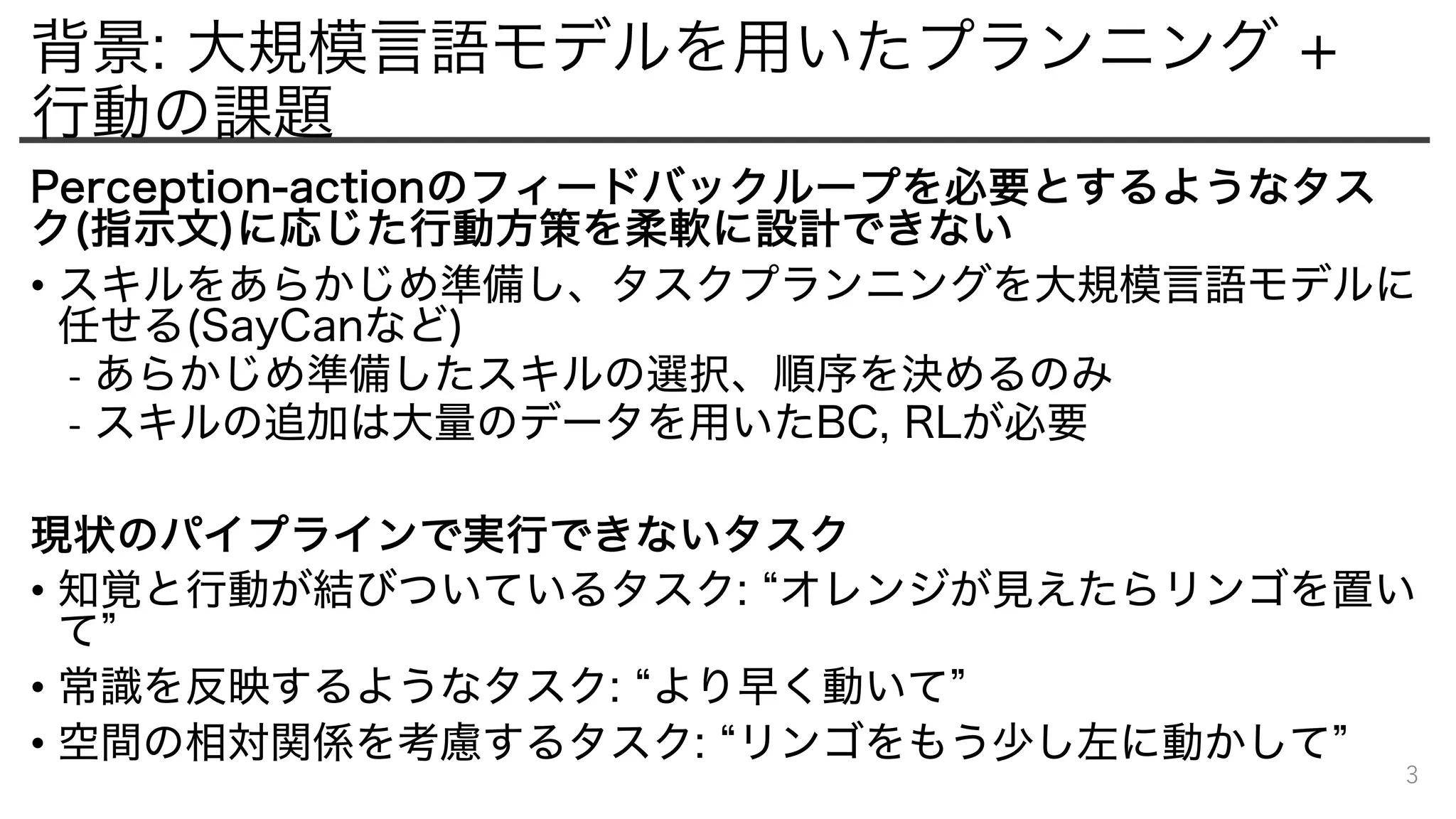 背景: 大規模言語モデルを用いたプランニング +
行動の課題
Perception-actionのフィードバックループを必要とするようなタス
ク(指示文)に応じた行動方策を柔軟に設計できない
• スキルをあらかじめ準備し、タスクプランニングを大規模言語モデルに
任せる(SayCanなど)
- あらかじめ準備したスキルの選択、順序を決めるのみ
- スキルの追加は大量のデータを用いたBC, RLが必要
現状のパイプラインで実行できないタスク
• 知覚と行動が結びついているタスク: “オレンジが見えたらリンゴを置い
て”
• 常識を反映するようなタスク: “より早く動いて”
• 空間の相対関係を考慮するタスク: “リンゴをもう少し左に動かして”
3
 