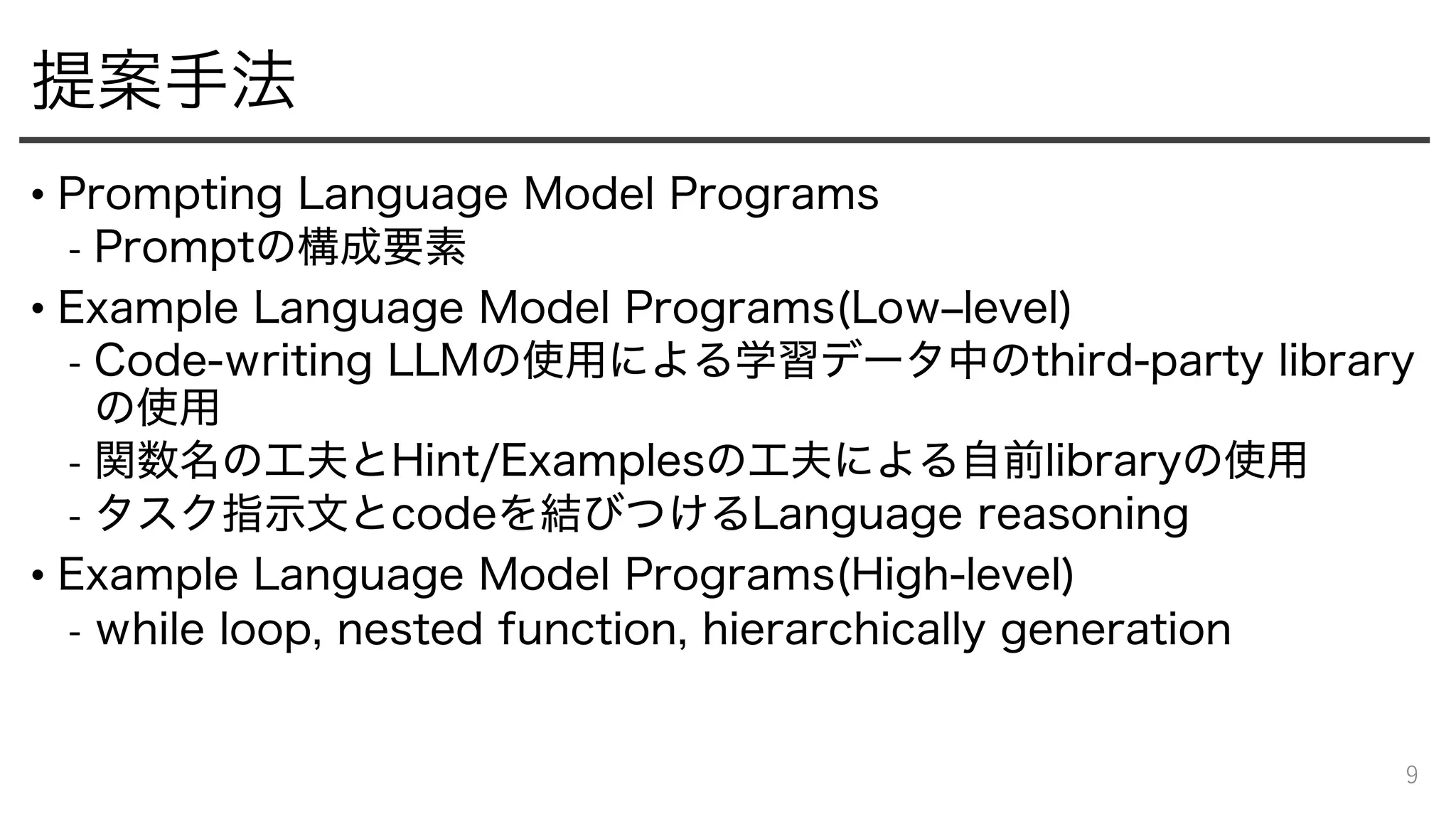提案手法
• Prompting Language Model Programs
- Promptの構成要素
• Example Language Model Programs(Low‒level)
- Code-writing LLMの使用による学習データ中のthird-party library
の使用
- 関数名の工夫とHint/Examplesの工夫による自前libraryの使用
- タスク指示文とcodeを結びつけるLanguage reasoning
• Example Language Model Programs(High-level)
- while loop, nested function, hierarchically generation
9
 